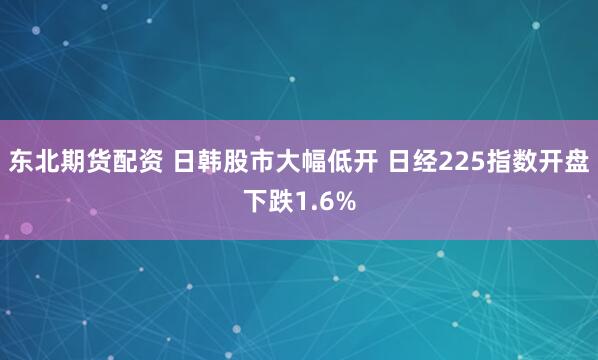 东北期货配资 日韩股市大幅低开 日经225指数开盘下跌1.6%