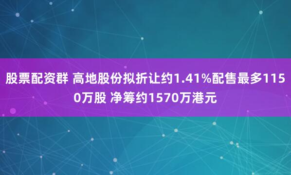股票配资群 高地股份拟折让约1.41%配售最多1150万股 净筹约1570万港元