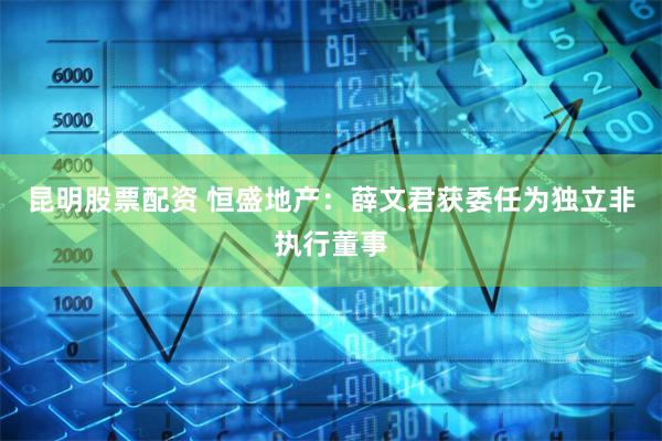 昆明股票配资 恒盛地产：薛文君获委任为独立非执行董事