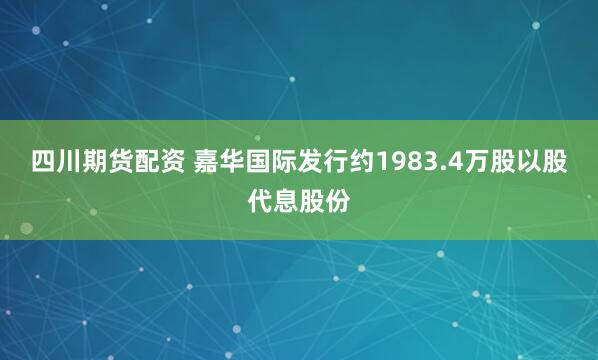 四川期货配资 嘉华国际发行约1983.4万股以股代息股份