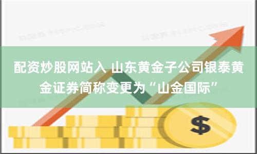 配资炒股网站入 山东黄金子公司银泰黄金证券简称变更为“山金国际”