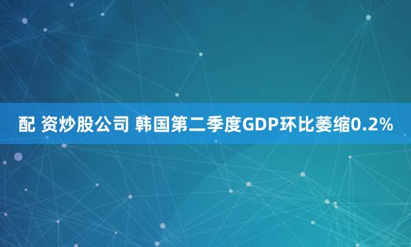 配 资炒股公司 韩国第二季度GDP环比萎缩0.2%