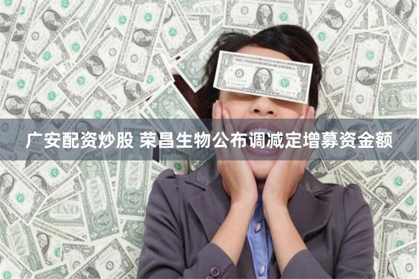 广安配资炒股 荣昌生物公布调减定增募资金额