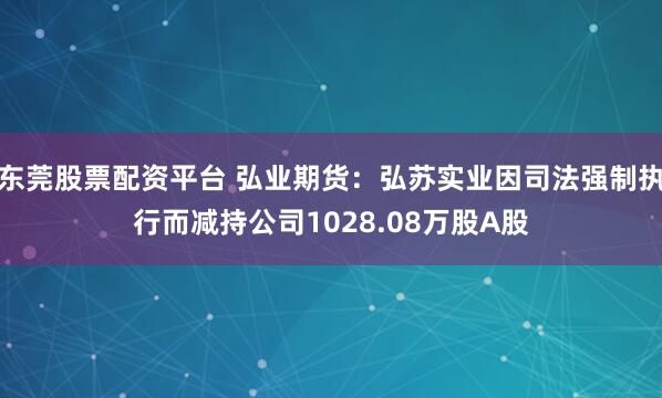 东莞股票配资平台 弘业期货：弘苏实业因司法强制执行而减持公司1028.08万股A股