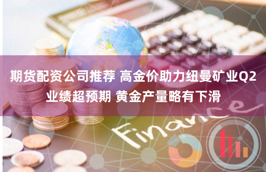 期货配资公司推荐 高金价助力纽曼矿业Q2业绩超预期 黄金产量略有下滑