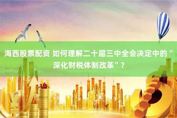 海西股票配资 如何理解二十届三中全会决定中的“深化财税体制改革”？