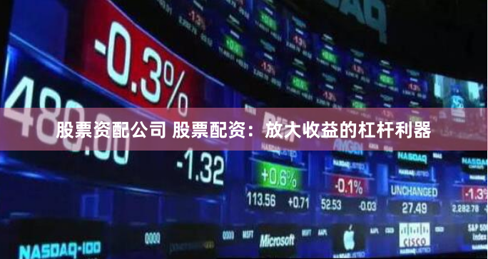 股票资配公司 股票配资：放大收益的杠杆利器