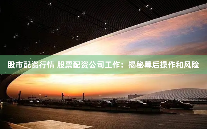 股市配资行情 股票配资公司工作：揭秘幕后操作和风险