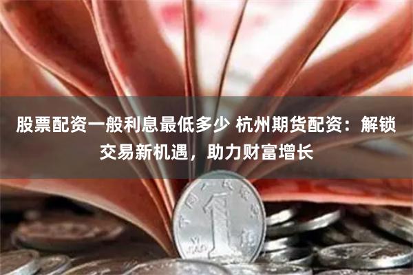 股票配资一般利息最低多少 杭州期货配资：解锁交易新机遇，助力财富增长
