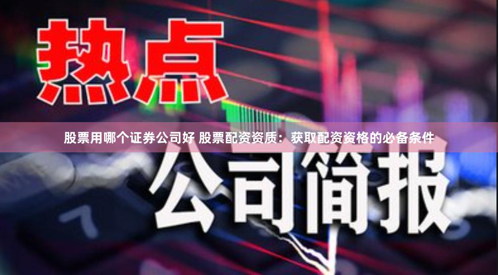 股票用哪个证券公司好 股票配资资质：获取配资资格的必备条件