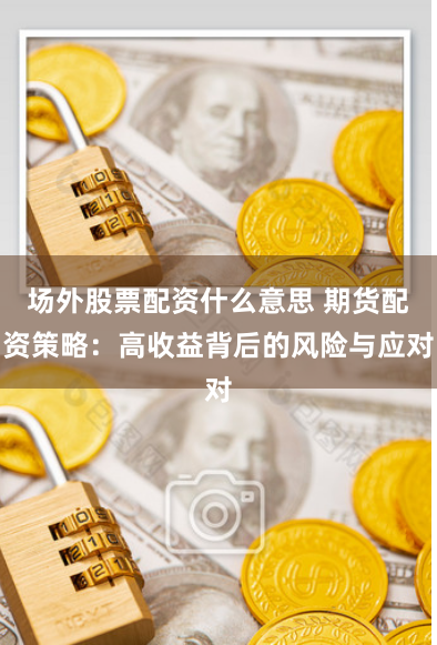 场外股票配资什么意思 期货配资策略：高收益背后的风险与应对