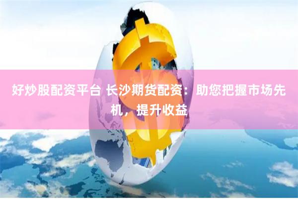 好炒股配资平台 长沙期货配资：助您把握市场先机，提升收益