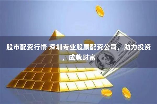 股市配资行情 深圳专业股票配资公司，助力投资，成就财富