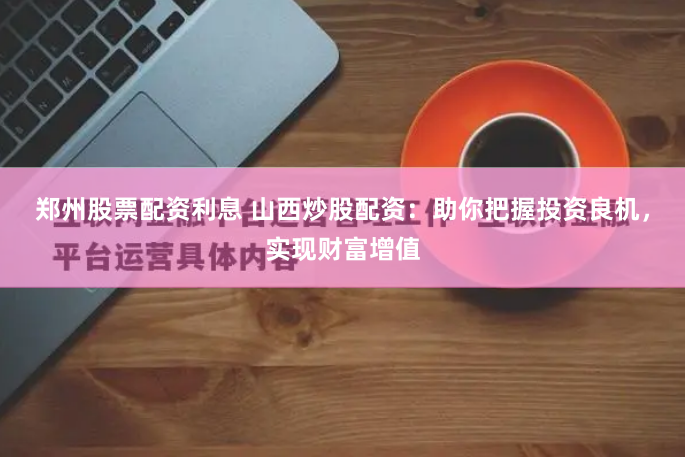 郑州股票配资利息 山西炒股配资：助你把握投资良机，实现财富增值