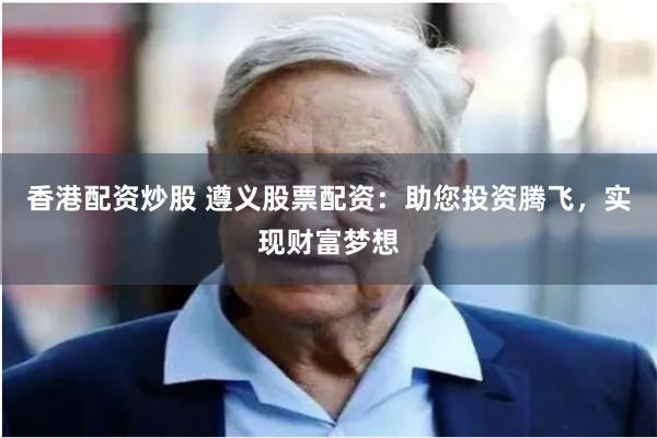 香港配资炒股 遵义股票配资：助您投资腾飞，实现财富梦想
