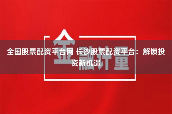 全国股票配资平台网 长沙股票配资平台：解锁投资新机遇