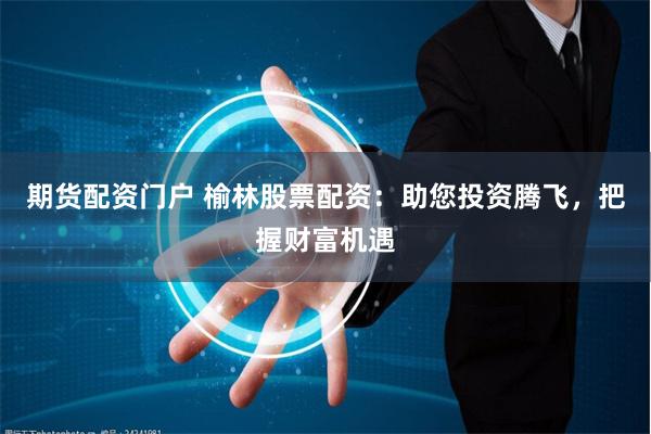期货配资门户 榆林股票配资：助您投资腾飞，把握财富机遇