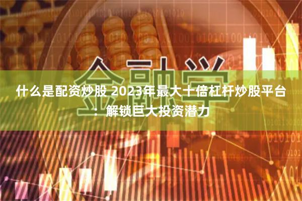 什么是配资炒股 2023年最大十倍杠杆炒股平台：解锁巨大投资潜力