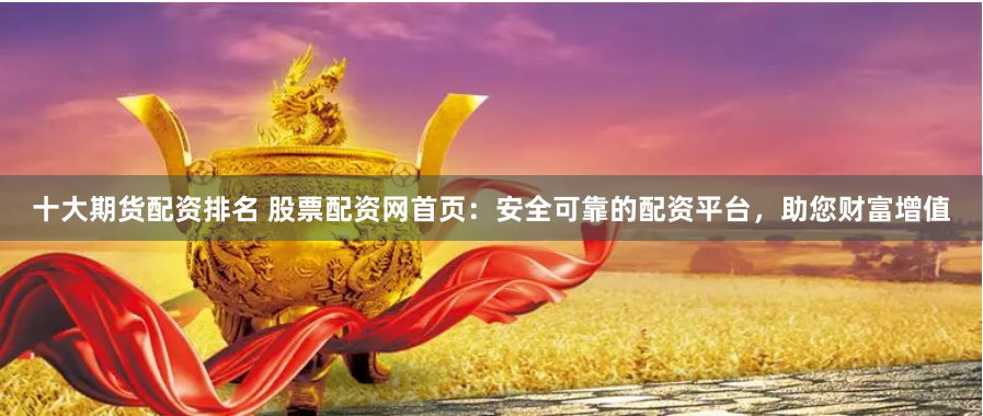 十大期货配资排名 股票配资网首页：安全可靠的配资平台，助您财富增值