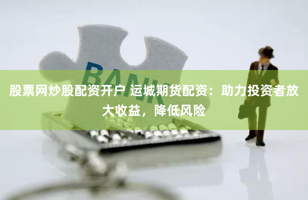 股票网炒股配资开户 运城期货配资：助力投资者放大收益，降低风险