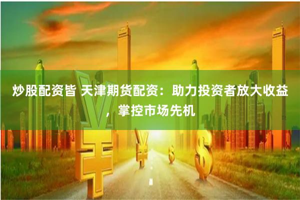 炒股配资皆 天津期货配资：助力投资者放大收益，掌控市场先机