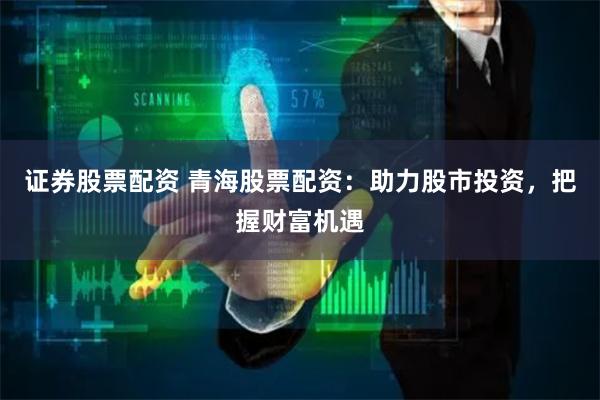 证券股票配资 青海股票配资：助力股市投资，把握财富机遇