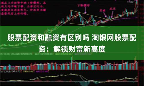 股票配资和融资有区别吗 淘银网股票配资：解锁财富新高度