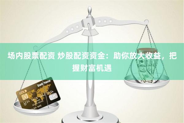 场内股票配资 炒股配资资金：助你放大收益，把握财富机遇