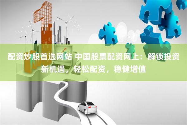 配资炒股首选网站 中国股票配资网上：解锁投资新机遇，轻松配资，稳健增值