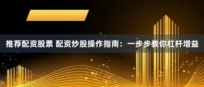 推荐配资股票 配资炒股操作指南：一步步教你杠杆增益